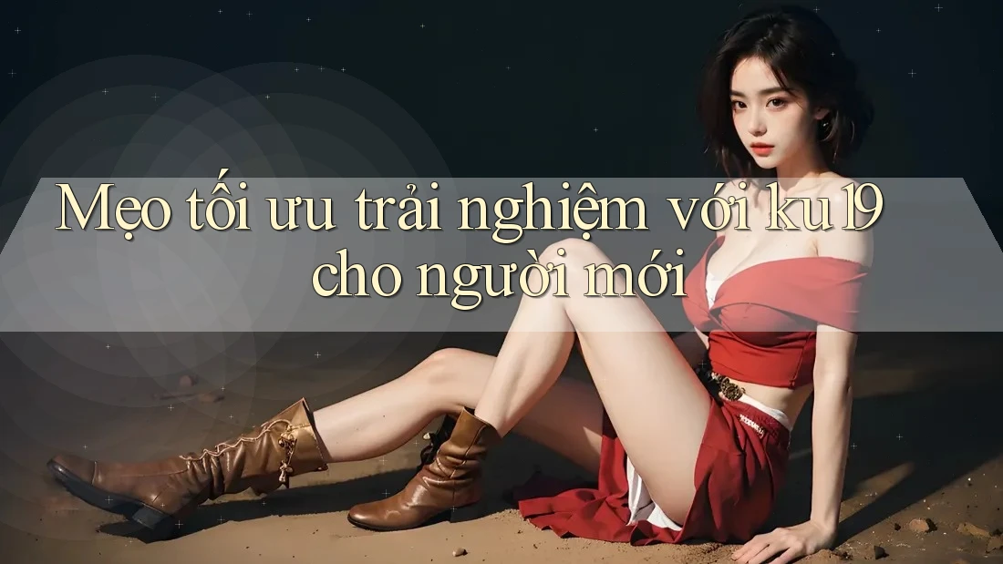 Mẹo tối ưu trải nghiệm với ku19 cho người mới
