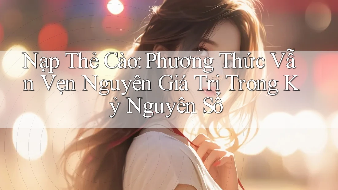 Nạp Thẻ Cào: Phương Thức Vẫn Vẹn Nguyên Giá Trị Trong Kỷ Nguyên Số