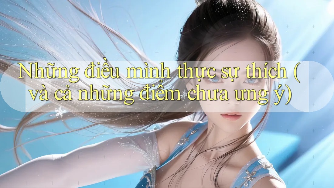 Những điều mình thực sự thích (và cả những điểm chưa ưng ý)