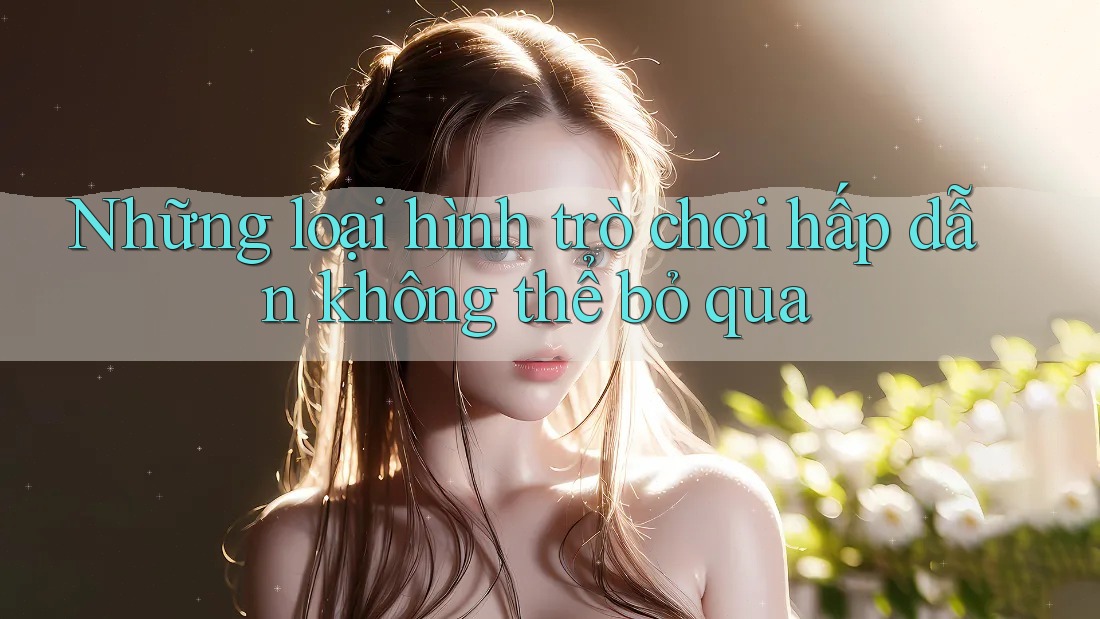 Những loại hình trò chơi hấp dẫn không thể bỏ qua