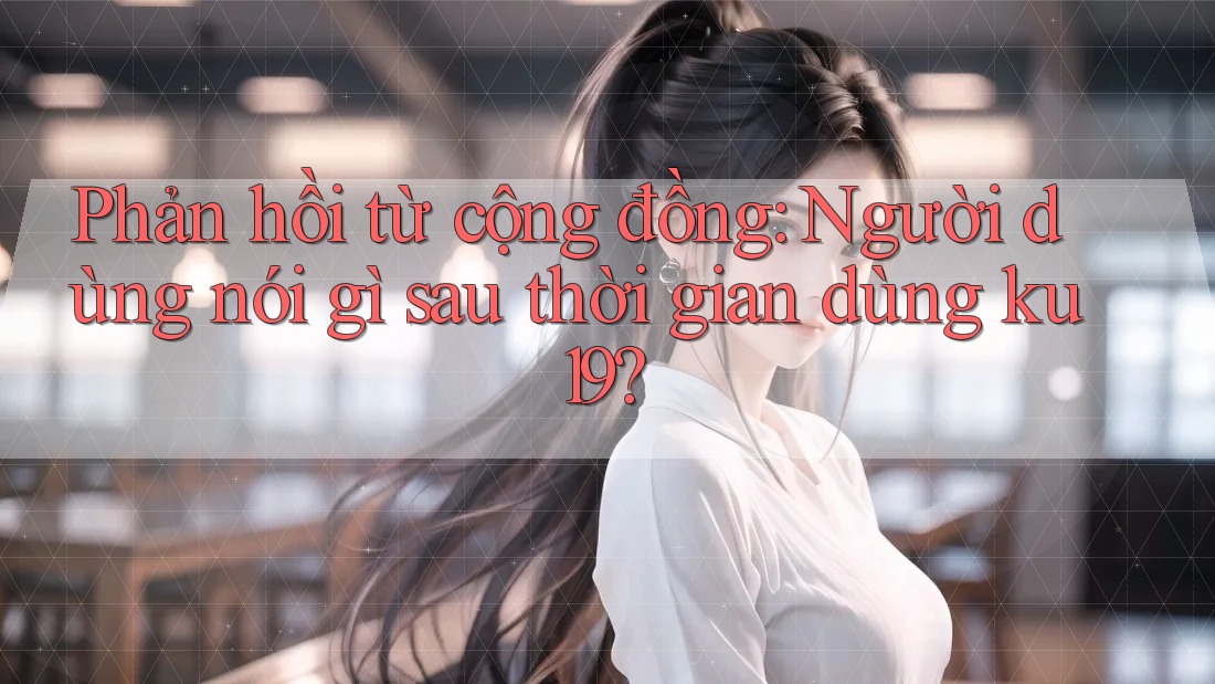 Phản hồi từ cộng đồng: Người dùng nói gì sau thời gian dùng ku19? Phản hồi từ cộng đồng: Người dùng nói gì sau thời gian dùng ku19?