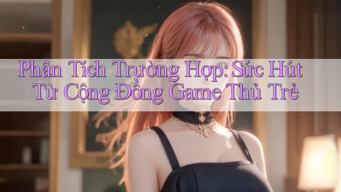 Phân Tích Trường Hợp: Sức Hút Từ Cộng Đồng Game Thủ Trẻ Phân Tích Trường Hợp: Sức Hút Từ Cộng Đồng Game Thủ Trẻ