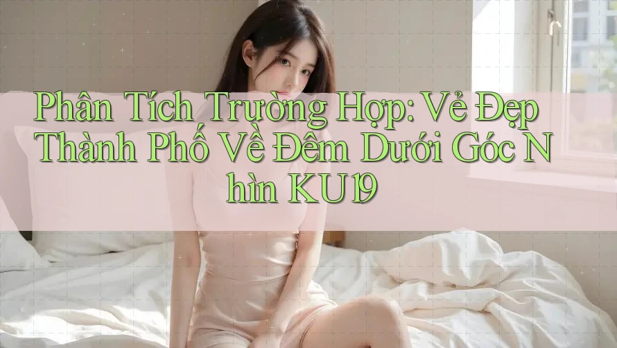 Phân Tích Trường Hợp: Vẻ Đẹp Thành Phố Về Đêm Dưới Góc Nhìn KU19 Phân Tích Trường Hợp: Vẻ Đẹp Thành Phố Về Đêm Dưới Góc Nhìn KU19