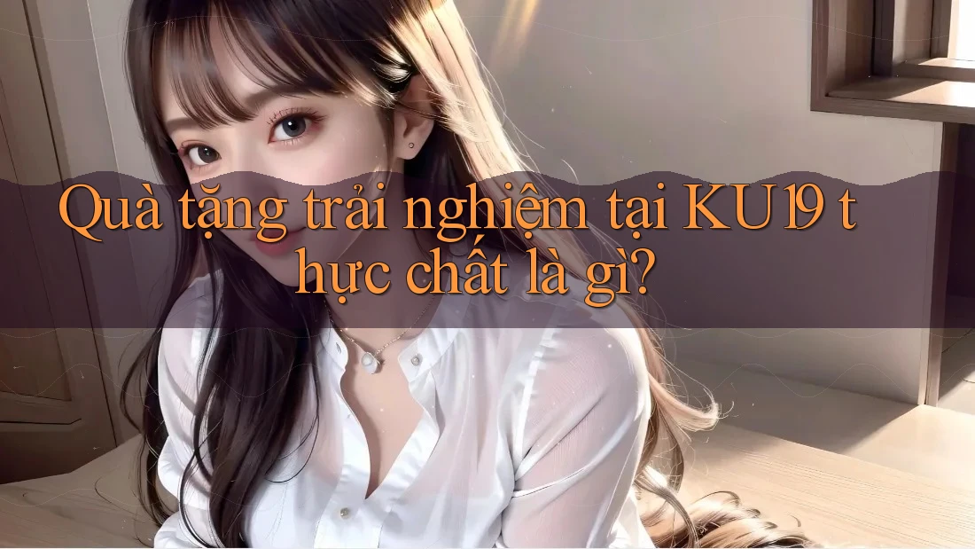 Quà tặng trải nghiệm tại KU19 thực chất là gì?