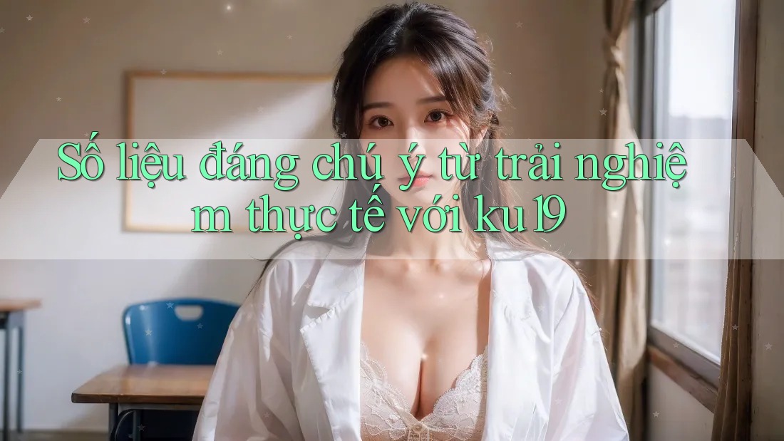 Số liệu đáng chú ý từ trải nghiệm thực tế với ku19 Số liệu đáng chú ý từ trải nghiệm thực tế với ku19