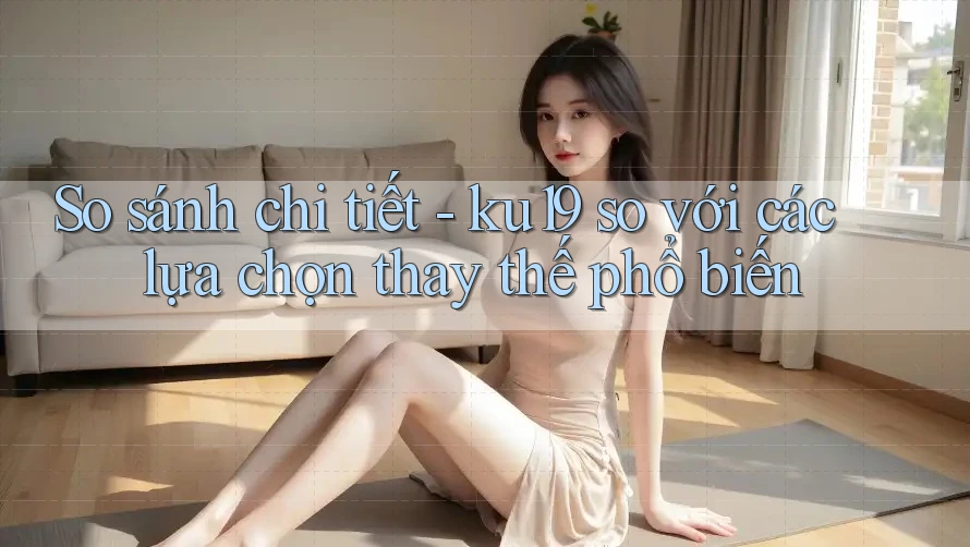 So sánh chi tiết - ku19 so với các lựa chọn thay thế phổ biến So sánh chi tiết - ku19 so với các lựa chọn thay thế phổ biến