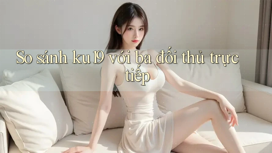 So sánh ku19 với ba đối thủ trực tiếp