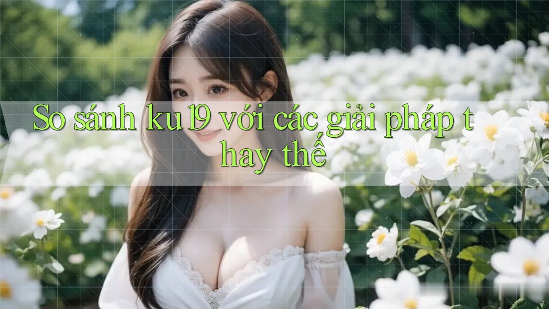 So sánh ku19 với các giải pháp thay thế