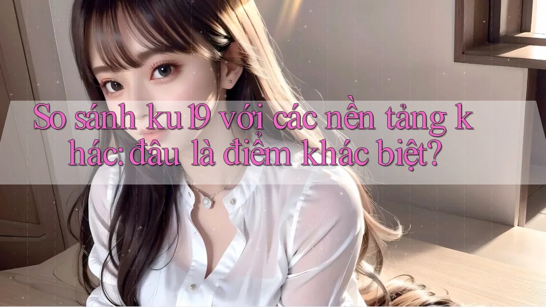 So sánh ku19 với các nền tảng khác: đâu là điểm khác biệt?