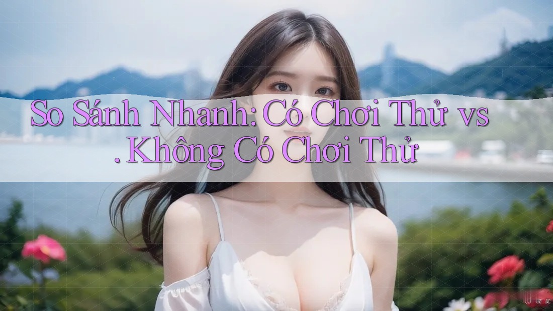 So Sánh Nhanh: Có Chơi Thử vs. Không Có Chơi Thử