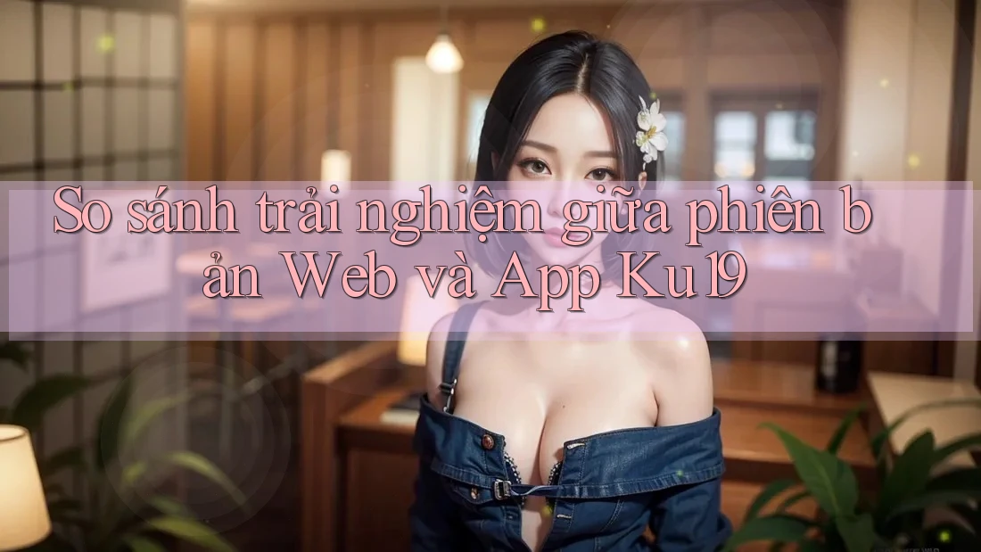 So sánh trải nghiệm giữa phiên bản Web và App Ku19 So sánh trải nghiệm giữa phiên bản Web và App Ku19