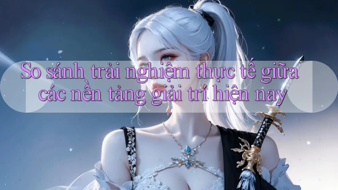 So sánh trải nghiệm thực tế giữa các nền tảng giải trí hiện nay