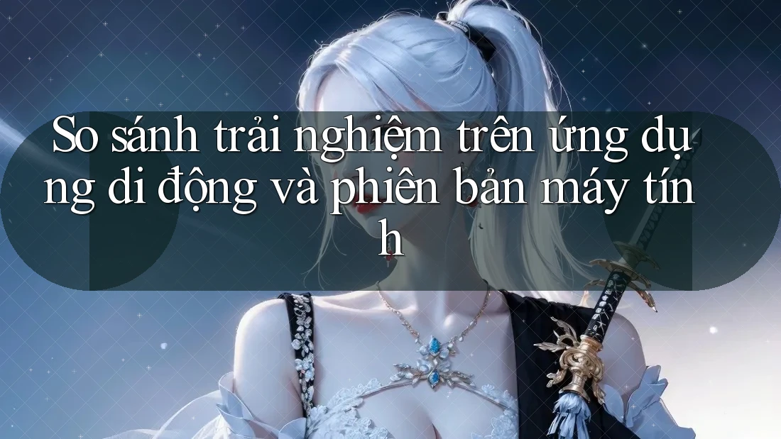 So sánh trải nghiệm trên ứng dụng di động và phiên bản máy tính So sánh trải nghiệm trên ứng dụng di động và phiên bản máy tính