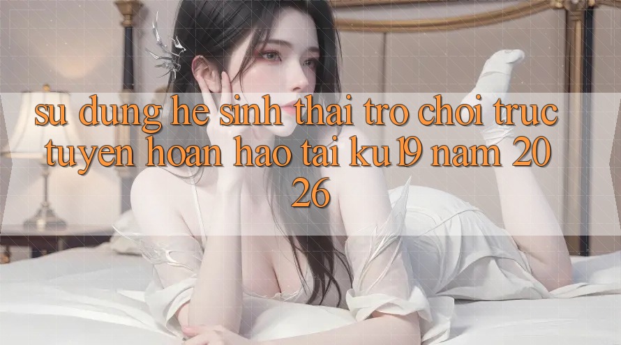 Sử dụng Hệ Sinh Thái Trò chơi trực tuyến Hoàn hảo Tại ku19 Năm 2026 Sử dụng Hệ Sinh Thái Trò chơi trực tuyến Hoàn hảo Tại ku19 Năm 2026