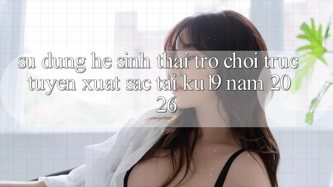 Sử dụng Hệ Sinh Thái Trò chơi trực tuyến Xuất sắc Tại ku19 Năm 2026