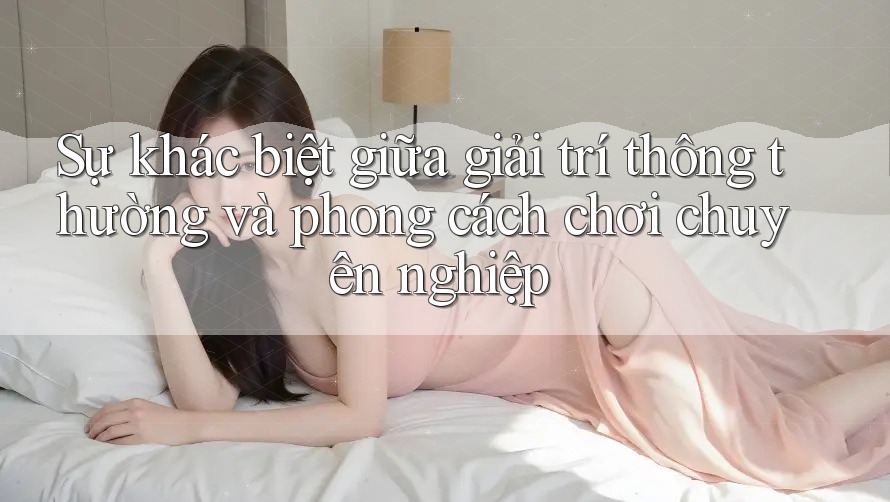Sự khác biệt giữa giải trí thông thường và phong cách chơi chuyên nghiệp