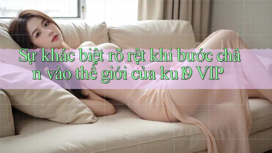 Sự khác biệt rõ rệt khi bước chân vào thế giới của ku19 VIP