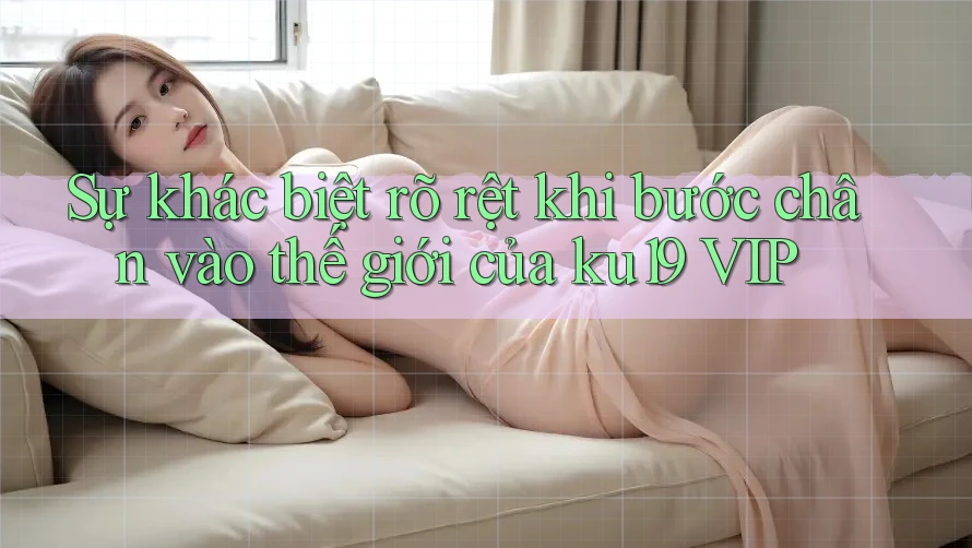 Sự khác biệt rõ rệt khi bước chân vào thế giới của ku19 VIP