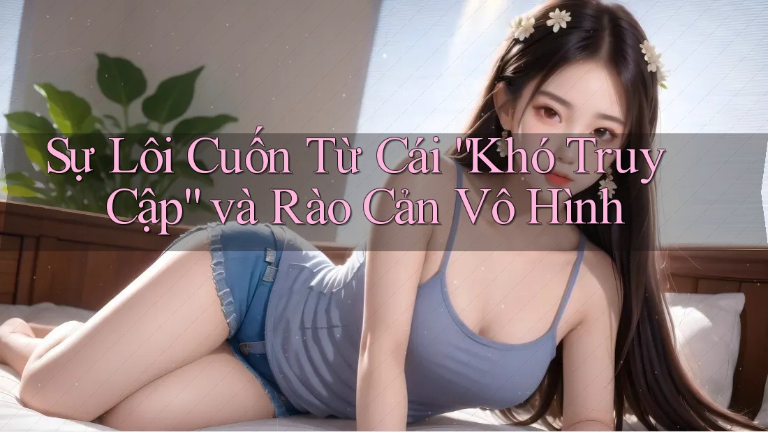 Sự Lôi Cuốn Từ Cái “Khó Truy Cập” và Rào Cản Vô Hình