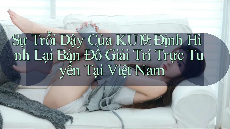 Sự Trỗi Dậy Của KU19: Định Hình Lại Bản Đồ Giải Trí Trực Tuyến Tại Việt Nam