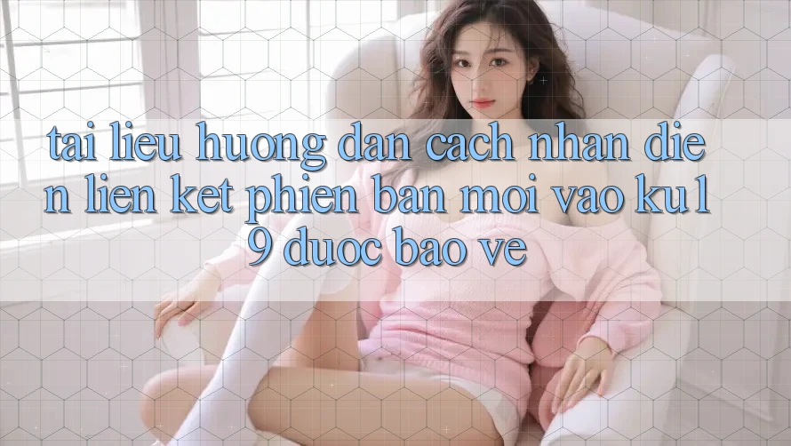 Tài liệu hướng dẫn Cách Nhận Diện Liên kết Phiên bản mới Vào ku19 Được bảo vệ Tài liệu hướng dẫn Cách Nhận Diện Liên kết Phiên bản mới Vào ku19 Được bảo vệ