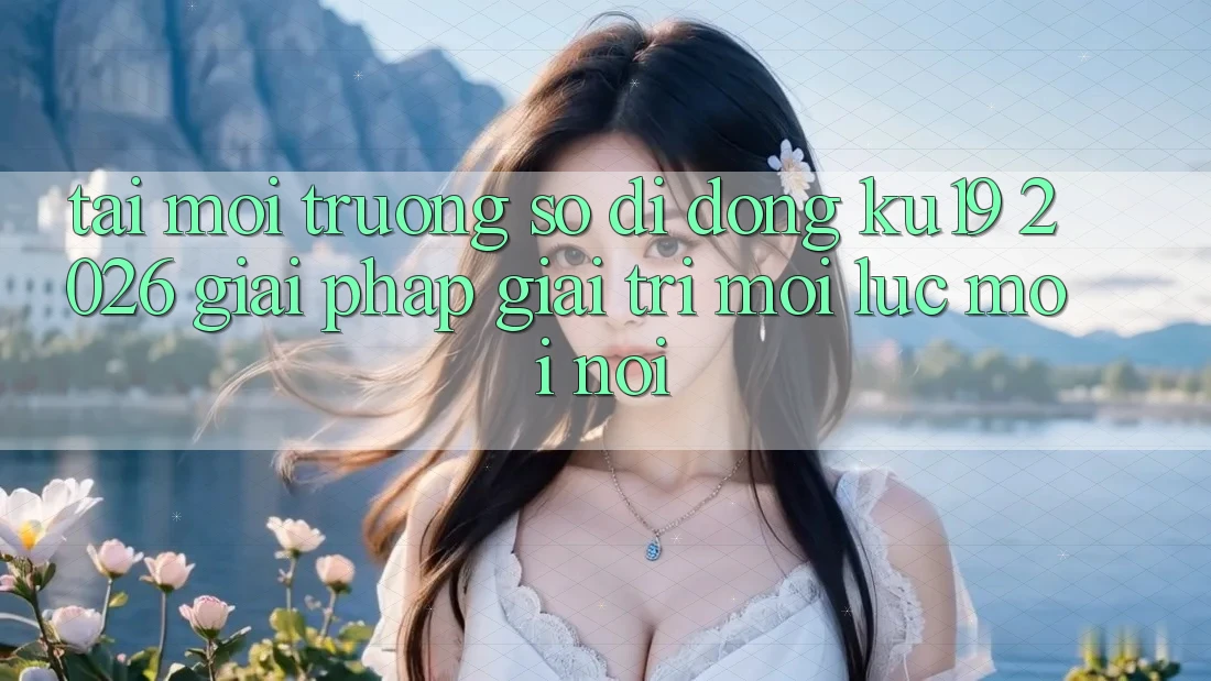 Tải Môi trường số di động ku19 2026 - Giải Pháp Giải Trí Mọi Lúc Mọi Nơi