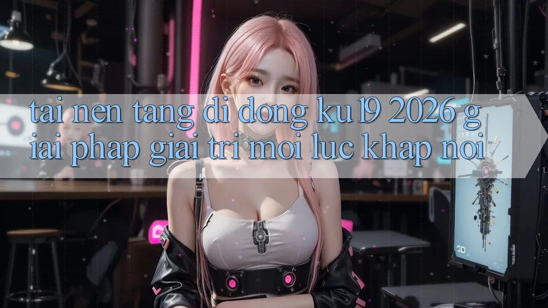 Tải Nền tảng di động ku19 2026 - Giải Pháp Giải Trí Mọi Lúc Khắp nơi Tải Nền tảng di động ku19 2026 - Giải Pháp Giải Trí Mọi Lúc Khắp nơi