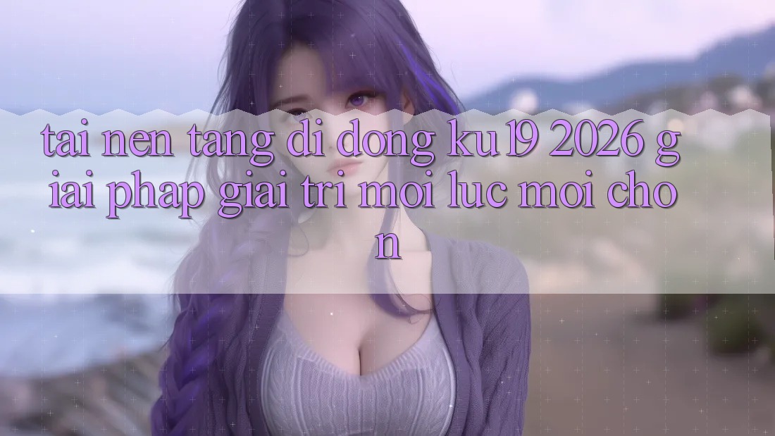 Tải Nền tảng di động ku19 2026 - Giải Pháp Giải Trí Mọi Lúc Mọi chốn Tải Nền tảng di động ku19 2026 - Giải Pháp Giải Trí Mọi Lúc Mọi chốn
