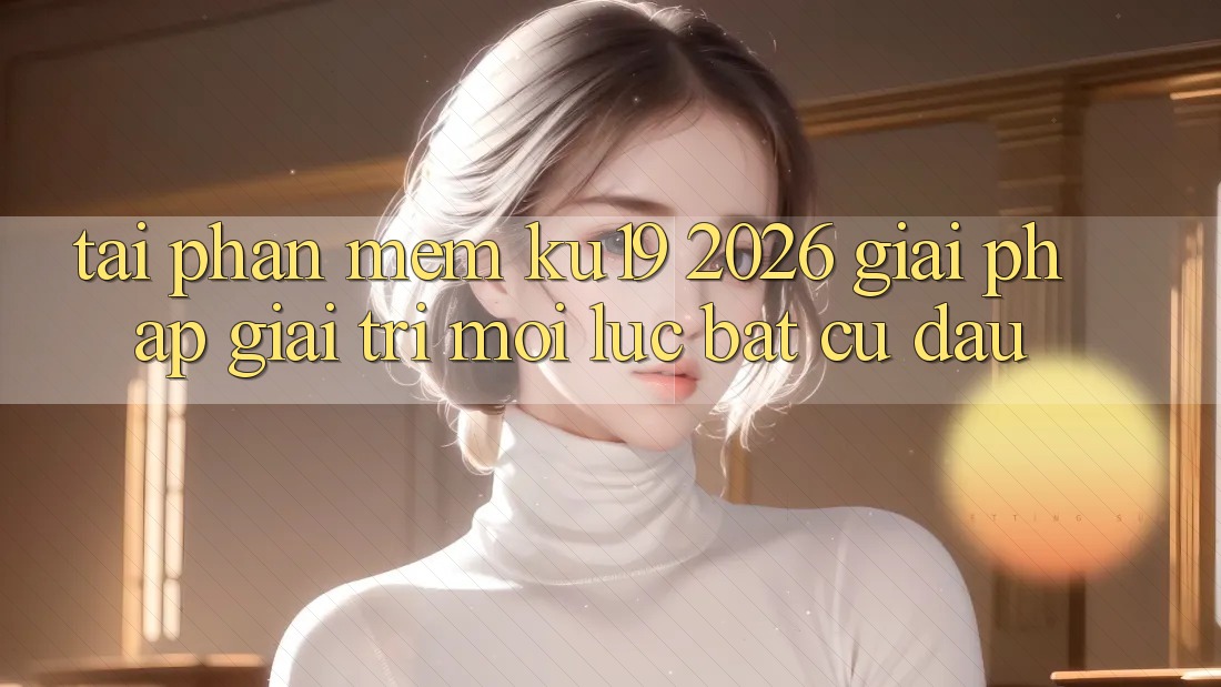 Tải Phần mềm ku19 2026 - Giải Pháp Giải Trí Mọi Lúc Bất cứ đâu Tải Phần mềm ku19 2026 - Giải Pháp Giải Trí Mọi Lúc Bất cứ đâu