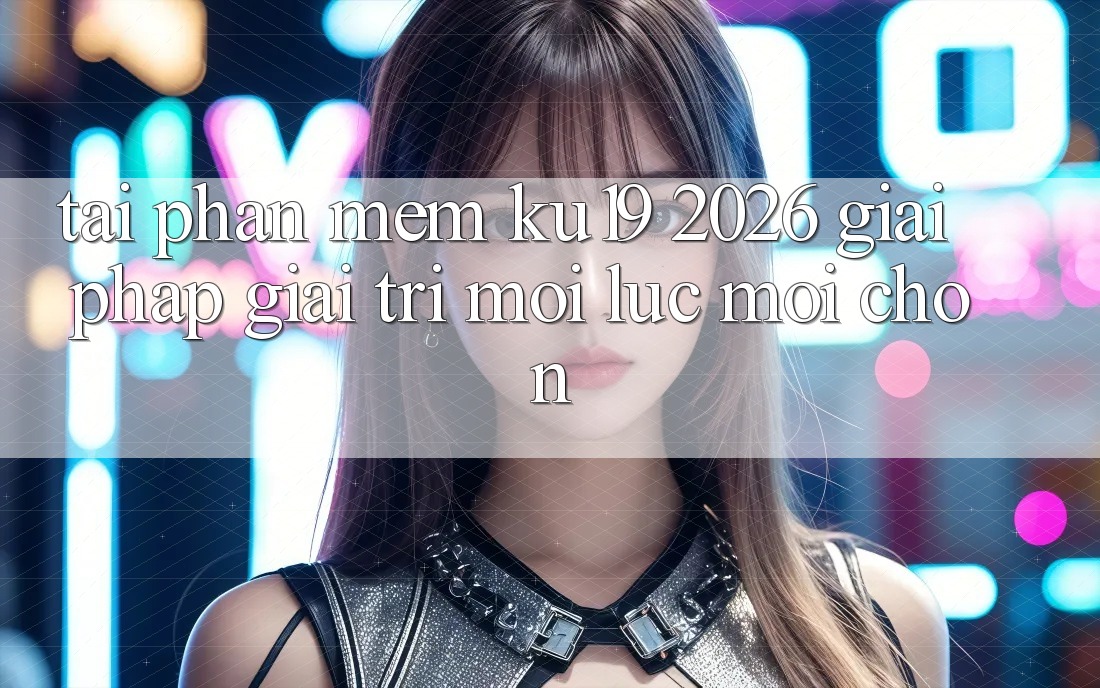 Tải Phần mềm ku19 2026 - Giải Pháp Giải Trí Mọi Lúc Mọi chốn