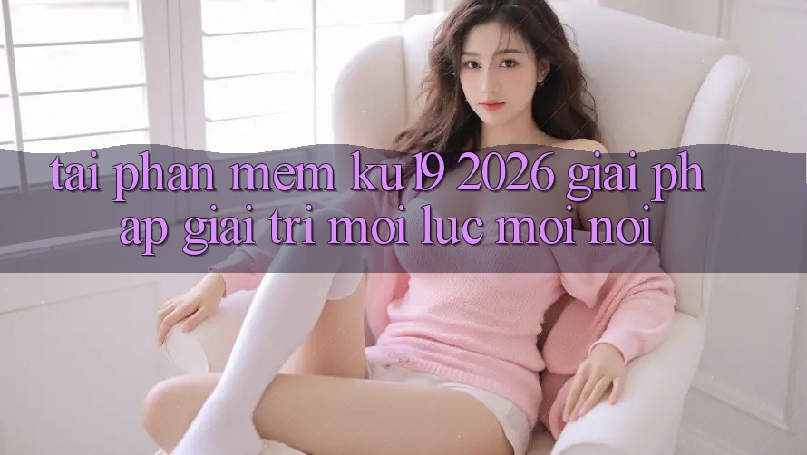 Tải Phần mềm ku19 2026 - Giải Pháp Giải Trí Mọi Lúc Mọi Nơi Tải Phần mềm ku19 2026 - Giải Pháp Giải Trí Mọi Lúc Mọi Nơi