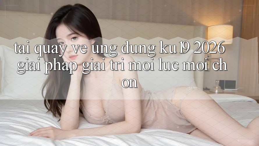 Tải quay về Ứng dụng ku19 2026 - Giải Pháp Giải Trí Mọi Lúc Mọi chốn Tải quay về Ứng dụng ku19 2026 - Giải Pháp Giải Trí Mọi Lúc Mọi chốn