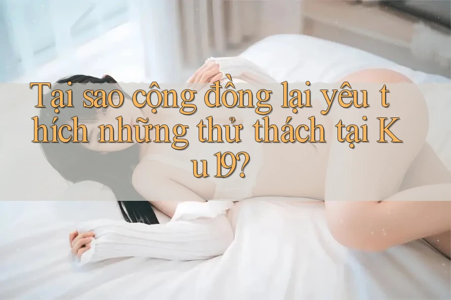 Tại sao cộng đồng lại yêu thích những thử thách tại Ku19?