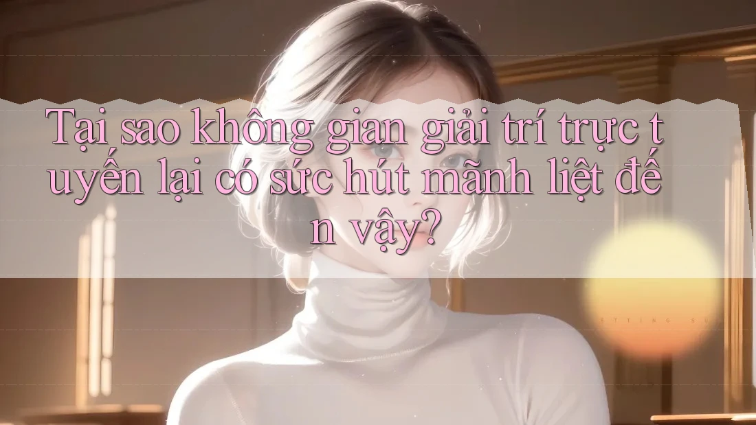 Tại sao không gian giải trí trực tuyến lại có sức hút mãnh liệt đến vậy?