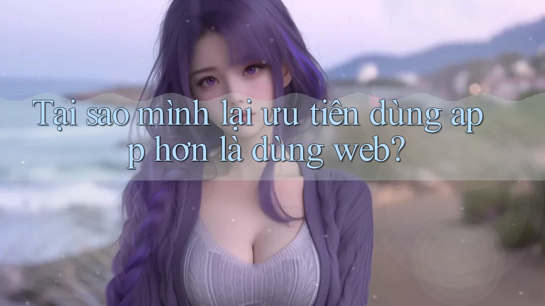 Tại sao mình lại ưu tiên dùng app hơn là dùng web?