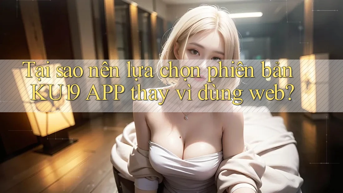 Tại sao nên lựa chọn phiên bản KU19 APP thay vì dùng web?