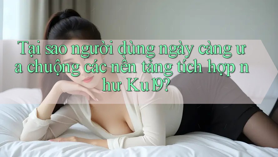 Tại sao người dùng ngày càng ưa chuộng các nền tảng tích hợp như Ku19?
