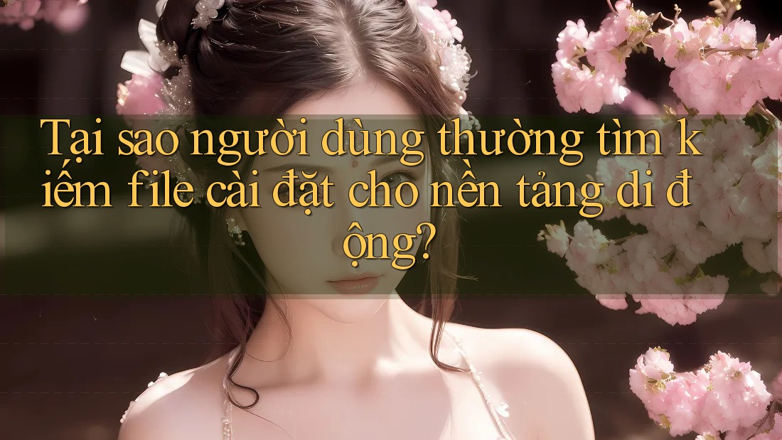 Tại sao người dùng thường tìm kiếm file cài đặt cho nền tảng di động? Tại sao người dùng thường tìm kiếm file cài đặt cho nền tảng di động?