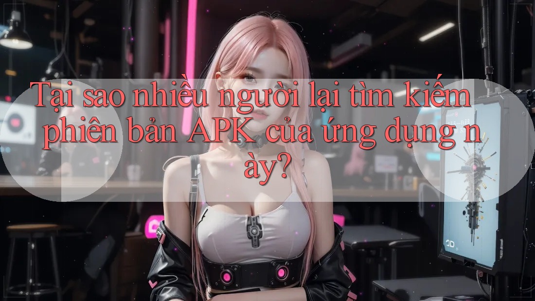 Tại sao nhiều người lại tìm kiếm phiên bản APK của ứng dụng này?
