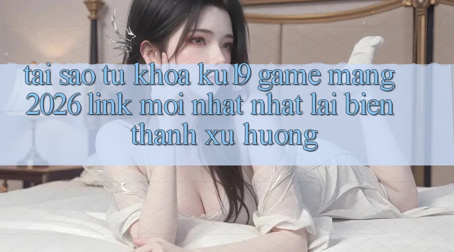 Tại Sao Từ Khóa “ku19 - Game mạng 2026 - Link Mới nhất Nhất” Lại Biến thành Xu Hướng?