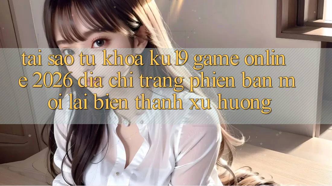 Tại Sao Từ Khóa “ku19 - Game Online 2026 - Địa chỉ trang Phiên bản mới” Lại Biến thành Xu Hướng?