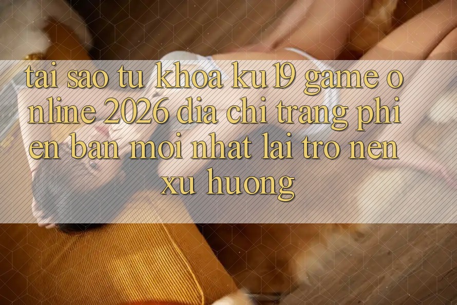 Tại Sao Từ Khóa “ku19 - Game Online 2026 - Địa chỉ trang Phiên bản mới Nhất” Lại Trở nên Xu Hướng?