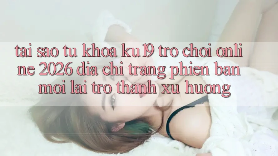 Tại Sao Từ Khóa “ku19 - Trò chơi Online 2026 - Địa chỉ trang Phiên bản mới” Lại Trở Thành Xu Hướng? Tại Sao Từ Khóa “ku19 - Trò chơi Online 2026 - Địa chỉ trang Phiên bản mới” Lại Trở Thành Xu Hướng?