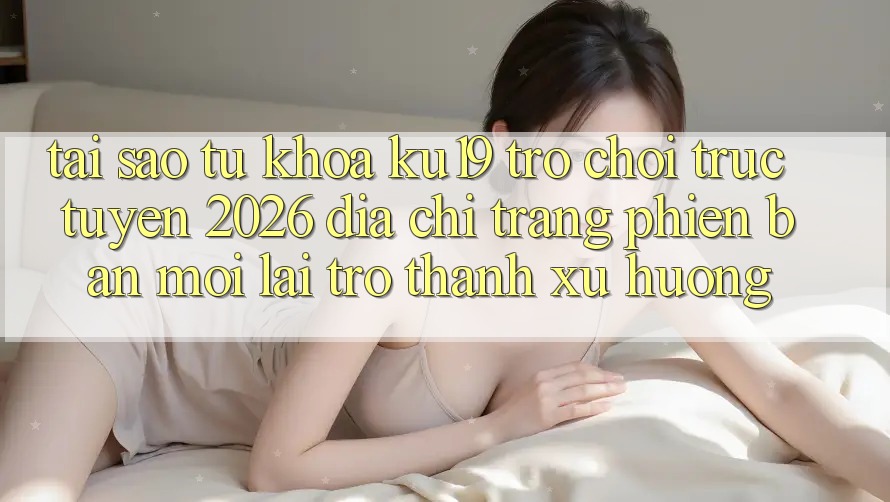 Tại Sao Từ Khóa “ku19 - Trò chơi trực tuyến 2026 - Địa chỉ trang Phiên bản mới” Lại Trở Thành Xu Hướng? Tại Sao Từ Khóa “ku19 - Trò chơi trực tuyến 2026 - Địa chỉ trang Phiên bản mới” Lại Trở Thành Xu Hướng?