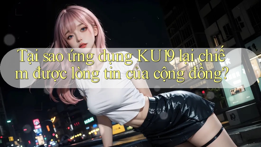 Tại sao ứng dụng KU19 lại chiếm được lòng tin của cộng đồng?