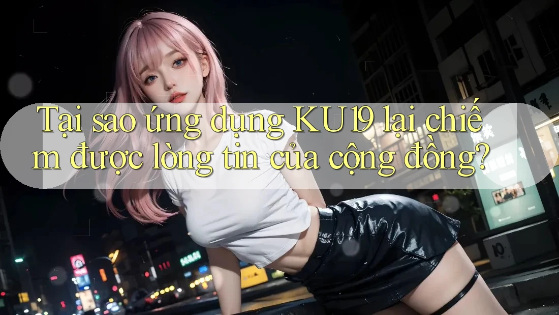 Tại sao ứng dụng KU19 lại chiếm được lòng tin của cộng đồng?