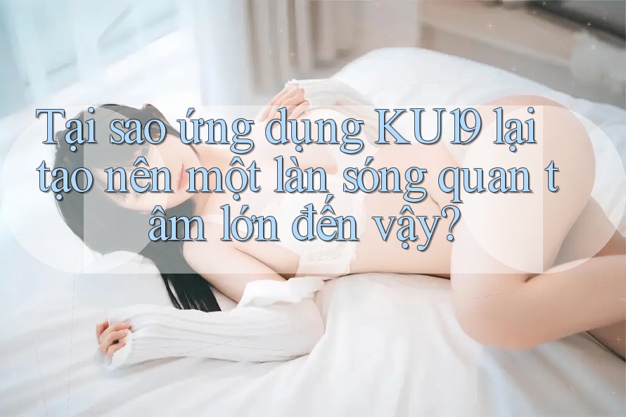 Tại sao ứng dụng KU19 lại tạo nên một làn sóng quan tâm lớn đến vậy? Tại sao ứng dụng KU19 lại tạo nên một làn sóng quan tâm lớn đến vậy?