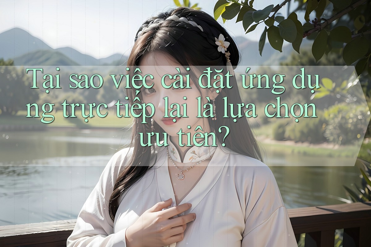 Tại sao việc cài đặt ứng dụng trực tiếp lại là lựa chọn ưu tiên?