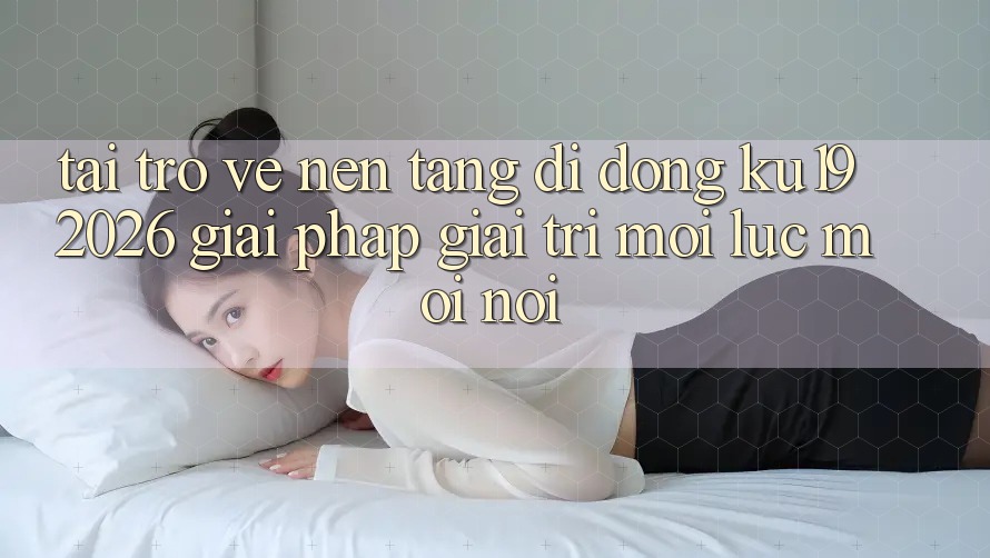 Tải trở về Nền tảng di động ku19 2026 - Giải Pháp Giải Trí Mọi Lúc Mọi nơi Tải trở về Nền tảng di động ku19 2026 - Giải Pháp Giải Trí Mọi Lúc Mọi nơi