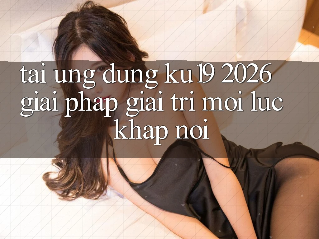 Tải Ứng dụng ku19 2026 - Giải Pháp Giải Trí Mọi Lúc Khắp nơi
